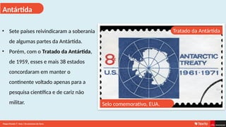 Antártida
Tratado da Antártida
• Sete países reivindicaram a soberania
de algumas partes da Antártida.
• Porém, com o Tratado da Antártida,
de 1959, esses e mais 38 estados
concordaram em manter o
continente voltado apenas para a
pesquisa científica e de cariz não
militar. Selo comemorativo, EUA.
Mapa-Mundo 7.o
Ano | Os extremos da Terra
 