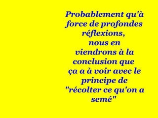 Probablement qu'à force de profondes réflexions,  nous en viendrons à la conclusion que  ça a à voir avec le principe de "récolter ce qu'on a semé"  