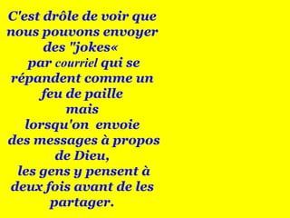 C'est drôle de voir que nous pouvons envoyer des "jokes«  par  courriel  qui se répandent comme un feu de paille mais  lorsqu'on  envoie des messages à propos de Dieu, les gens y pensent à deux fois avant de les partager. 