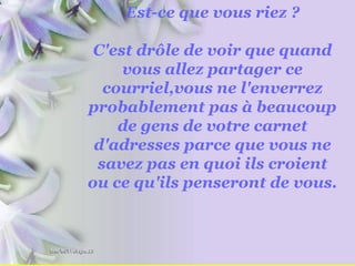 Est-ce que vous riez ? C'est drôle de voir que quand vous allez partager ce courriel,vous ne l'enverrez probablement pas à beaucoup de gens de votre carnet d'adresses parce que vous ne savez pas en quoi ils croient ou ce qu'ils penseront de vous. 