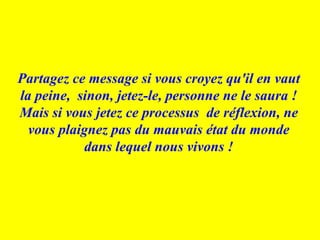 Partagez ce message si vous croyez qu'il en vaut la peine,  sinon, jetez-le, personne ne le saura ! Mais si vous jetez ce processus  de réflexion, ne vous plaignez pas du mauvais état du monde dans lequel nous vivons ! 