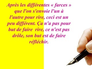 Après les différentes « farces » que l'on s'envoie l'un à l'autre pour rire, ceci est un peu différent. Ça n'a pas pour but de faire  rire, ce n'est pas drôle, son but est de faire réfléchir. 
