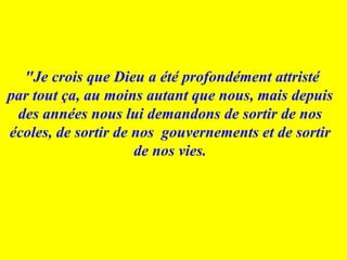   "Je crois que Dieu a été profondément attristé par tout ça, au moins autant que nous, mais depuis des années nous lui demandons de sortir de nos écoles, de sortir de nos  gouvernements et de sortir de nos vies. 