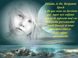 Ensuite, le Dr. Benjamin Spock a dit que nous ne devrions pas  taper nos enfants quand ils agissent mal car leur petite personnalité  serait faussée et nous pourrions altérer  Leur estime  personnelle. 