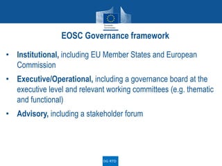 • Institutional, including EU Member States and European
Commission
• Executive/Operational, including a governance board at the
executive level and relevant working committees (e.g. thematic
and functional)
• Advisory, including a stakeholder forum
EOSC Governance framework
DG RTD
 
