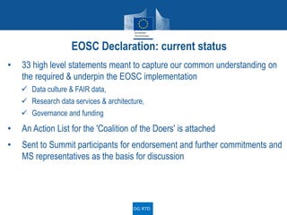 • 33 high level statements meant to capture our common understanding on
the required & underpin the EOSC implementation
 Data culture & FAIR data,
 Research data services & architecture,
 Governance and funding
• An Action List for the 'Coalition of the Doers' is attached
• Sent to Summit participants for endorsement and further commitments and
MS representatives as the basis for discussion
EOSC Declaration: current status
DG RTD
 