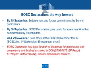 • By 15 September: Endorsement and further commitments by Summit
participants
• By 30 September: EOSC Declaration goes public for agreement & further
commitments by Stakeholders
• 28 & 29 November: Take stock at the EOSC Stakeholder forum
(EOSCpilot: 1st Stakeholder Engagement event)
• EOSC Declaration key input for draft of 'Roadmap for governance and
governance and funding' as stated in COM(2016)0178, EP Report
EP Report 2016/2145(INI), Council Conclusions 9526/16.
EOSC Declaration: the way forward
DG RTD
 