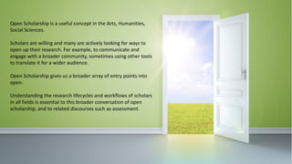 Open	Scholarship	is	a	useful	concept	in	the	Arts,	Humanities,	
Social	Sciences.
Scholars	are	willing	and	many	are	actively	looking	for	ways	to	
open	up	their	research.	For	example,	to	communicate	and	
engage	with	a	broader	community,	sometimes	using	other	tools	
to	translate	it	for	a	wider	audience.
Open	Scholarship	gives	us	a	broader	array	of	entry	points	into	
open.
Understanding	the	research	lifecycles	and	workflows	of	scholars	
in	all	fields	is	essential	to	this	broader	conversation	of	open	
scholarship,	and	to	related	discourses	such	as	assessment.
 