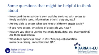 Some	questions	that	might	be	helpful	to	think	
about
• How	could	the	researcher’s	own	work	be	enriched	with	access	to	
freely	available	tools,	information,	others’	outputs,	etc.?	
• Are	you	able	to	access	what	you	need	at	different	stages	easily?	
• If	you	have	access,	what	kind	of	access	do	you	have?
• How	are	you	able	to	use	the	materials,	tools,	data,	etc.	that	you	find?	
Are	there	roadblocks?
• What	does	openness	mean	in	SSH?	Sharing,	collaboration,	
awareness-raising,	impact	beyond	OA?
 