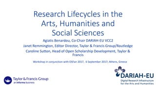 Research	Lifecycles	in	the	
Arts,	Humanities	and	
Social	Sciences
Agiatis Benardou,	Co-Chair	DARIAH-EU	VCC2
Janet	Remmington,	Editor	Director,	Taylor	&	Francis	Group/Routledge
Caroline	Sutton,	Head	of	Open	Scholarship	Development,	Taylor	&	
Francis
Workshop	in	conjunction	with	OSFair 2017,		6	September	2017;	Athens,	Greece
 