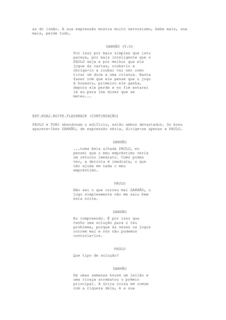 as do irmão. A sua expressão mostra muito nervosismo, bebe mais, sua
mais, perde tudo.


                                GANHÃO (V.O)
                 Por isso por mais simples que isto
                 pareça, por mais inteligente que o
                 PAULO seja e por melhor que ele
                 jogue às cartas, rouba-lo e
                 obriga-lo a roubar vai ser como
                 tirar um doce a uma criança. Basta
                 fazer com que ele pense que o jogo
                 é honesto, primeiro ele ganha,
                 depois ele perde e no fim estarei
                 lá eu para lhe dizer que se
                 meteu...




EXT.RUA2.NOITE.FLASHBACK (CONTINUAÇÃO)

PAULO e TONI abandonam o edifício, estão ambos devastados. Do breu
aparece-lhes GANHÃO, de expressão séria, dirige-se apenas a PAULO.


                                   GANHÃO
                 ...numa bela alhada PAULO, eu
                 pensei que o meu empréstimo veria
                 um retorno imediato. Como podes
                 ver, a derrota é imediata, o que
                 não ajuda em nada o meu
                 empréstimo.


                                   PAULO
                 Não sei o que correu mal GANHÃO, o
                 jogo simplesmente não me saiu bem
                 esta noite.


                                   GANHÃO
                 Eu compreendo. É por isso que
                 tenho uma solução para o teu
                 problema, porque às vezes os jogos
                 correm mal e nós não podemos
                 controla-los.


                                   PAULO
                 Que tipo de solução?


                                   GANHÃO
                 Há umas semanas houve um leilão e
                 uma ricaça arrebatou o prémio
                 principal. A única coisa em comum
                 com a riqueza dela, é a sua
 