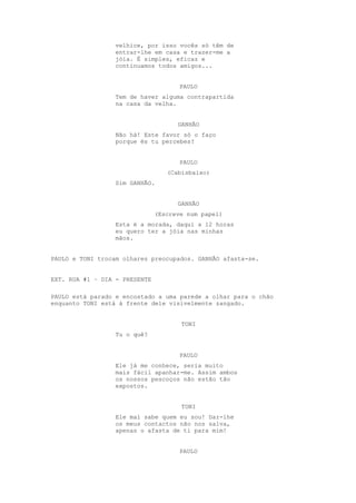 velhice, por isso vocês só têm de
                 entrar-lhe em casa e trazer-me a
                 jóia. É simples, eficaz e
                 continuamos todos amigos...


                                      PAULO
                 Tem de haver alguma contrapartida
                 na casa da velha.


                                     GANHÃO
                 Não há! Este favor só o faço
                 porque és tu percebes?


                                      PAULO
                                  (Cabisbaixo)
                 Sim GANHÃO.


                                     GANHÃO
                               (Escreve num papel)
                 Esta é a morada, daqui a 12 horas
                 eu quero ter a jóia nas minhas
                 mãos.


PAULO e TONI trocam olhares preocupados. GANHÃO afasta-se.


EXT. RUA #1 – DIA - PRESENTE

PAULO está parado e encostado a uma parede a olhar para o chão
enquanto TONI está à frente dele visivelmente zangado.


                                      TONI
                 Tu o quê?


                                      PAULO
                 Ele já me conhece, seria muito
                 mais fácil apanhar-me. Assim ambos
                 os nossos pescoços não estão tão
                 expostos.


                                      TONI
                 Ele mal sabe quem eu sou! Dar-lhe
                 os meus contactos não nos salva,
                 apenas o afasta de ti para mim!


                                      PAULO
 
