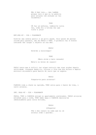 Não é bem isso... mas também
                  porque raio é que eu te pediria
                  para estares com atenção ao teu
                  telemóvel?


                                    TONI
                  OK faz um esforço, lembra-te outra
                  vez, onde foi a última vez que
                  viste a jóia?


EXT.RUA #3 – DIA - FLASHBACK

Ouve-se uma janela partir e um grito agudo. Dois pares de pernas
correm pelo passeio, são de PAULO e TONI. O primeiro vai à frente
tentando não largar o objecto na sua mão.


                                   PAULO
                  Está-me a escorregar!


                                    TONI
                        (Mais atrás e mais cansado)
                  Mete-o no bolso do casaco!


PAULO tenta mas é difícil ter algum controlo das suas acções àquela
velocidade. Consegue despi-lo, colocar a jóia num dos bolsos e depois
enrola-o atirando-o para dentro do carro que os espera.


                                   PAULO
                  Prepara-te para arrancar!


CLÁUDIA roda a chave na ignição, TONI entra para o banco de trás, o
carro arranca.


INT. SALA #2 – DIA - FLASHBACK

PAULO, TONI e CLÁUDIA entram no apartamento acelerados. PAULO atira-se
estafado para o sofá, TONI bebe água e CLÁUDIA desloca-se
imediatamente para outra divisão,


                                   PAULO
                                 (Ofegante)
                  Põe o meu casaco na cama que eu já
                  arranjo onde o guardar.
 