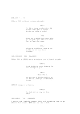 EXT. RUA #1 - DIA

PAULO e TONI continuam na mesma situação.


                                     PAULO
                    Foi lá em casa, alguém entrou lá
                    quando saímos para o almoço...
                    alguém que sabia do roubo!


                                      TONI
                    Achas que o GANHÃO nos roubou algo
                    que ele pediu para nós roubarmos?
                    Qual é o sentido disso?


                                     PAULO
                    Dentro de 15 minutos temos de ter
                    a jóia, eu não vejo outra
                    hipótese.


INT. CORREDOR – DIA - FLASHBACK

PAULO, TONI e CLÁUDIA abrem a porta de casa e ficam à entrada.


                                    CLÁUDIA
                    Vê se dormes um pouco antes de lhe
                    ires entregar a jóia.


                                     PAULO
                                  (Beijando-a)
                    Não preciso de dormir, preciso de
                    uma bebida. Desculpa ter-te metido
                    nisto.


CLÁUDIA começa-se a afastar.


                                    CLÁUDIA
                    Vai tudo correr bem, até logo
                    TONI!


INT. QUARTO – DIA - FLASHBACK

O quarto está virado às avessas, PAULO está sentado na cama com as
mãos na face enquanto TONI está na sala ao lado.
 