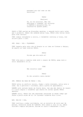passamos por ele como se não
                  existisse.


                                      PAULO
                                 (Ansioso)
                  Ok, eu vou procurar. Não lhe
                  desligues a chamada! Vai procurar
                  a CLÁUDIA e pergunta-lhe, eu
                  telefono-te quando puder.


PAULO e TONI partem em direcções opostas, o segundo muito mais calmo
que o primeiro. Ambos vão andando pelas ruas, PAULO olha várias vezes
para trás nervoso.
TONI começa lentamente a sorrir, o telemóvel continua a tocar, ele
atira-o para o lixo.


INT. SALA – DIA - FLASHBACK

TONI vagueia pela sala com os braços no ar como se tivesse a dançar,
do quarto ao lado ouve-se PAULO.


                                      PAULO
                  Diz-me que ela está aí!


TONI olha para a cadeira onde está o casaco de PAULO, pega nele e
sorri abanando-o no ar.


                                       TONI
                  Não encontro nada!


                                      PAULO
                  Eu não acredito nesta merda!


INT. PRÉDIO DA CASA DE PAULO - DIA.

PAULO entra no edifício escuro, chama o velho elevador, entra nele e
sobe. Sai e percorre o corredor, abre a porta do apartamento.
GANHÃO está sentado mesmo em frente dele, tem uma mão dentro do casaco
e a outra segura o telemóvel que afasta do ouvido quando PAULO
aparece.
GANHÃO sorri, PAULO faz uma expressão assustada ao mesmo tempo que
fecha a porta atrás de si. Do corredor ouvem-se dois tiros.


EXT. RUA #4 - DIA.

TONI continua a andar sorridente, vai ao encontro de outro par de
pernas, revela-se serem de CLÁUDIA. Esta abana a jóia no ar, ambos
sorriem e depois beijam-se. Entram no carro e abandonam o local.
 