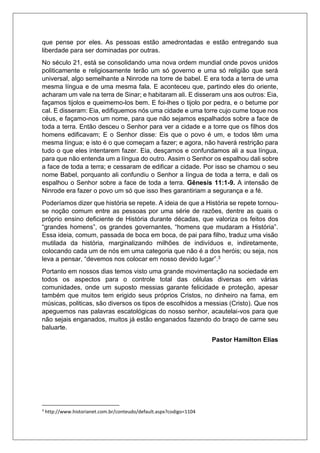 que pense por eles. As pessoas estão amedrontadas e estão entregando sua
liberdade para ser dominadas por outras.
No século 21, está se consolidando uma nova ordem mundial onde povos unidos
politicamente e religiosamente terão um só governo e uma só religião que será
universal, algo semelhante a Ninrode na torre de babel. E era toda a terra de uma
mesma língua e de uma mesma fala. E aconteceu que, partindo eles do oriente,
acharam um vale na terra de Sinar; e habitaram ali. E disseram uns aos outros: Eia,
façamos tijolos e queimemo-los bem. E foi-lhes o tijolo por pedra, e o betume por
cal. E disseram: Eia, edifiquemos nós uma cidade e uma torre cujo cume toque nos
céus, e façamo-nos um nome, para que não sejamos espalhados sobre a face de
toda a terra. Então desceu o Senhor para ver a cidade e a torre que os filhos dos
homens edificavam; E o Senhor disse: Eis que o povo é um, e todos têm uma
mesma língua; e isto é o que começam a fazer; e agora, não haverá restrição para
tudo o que eles intentarem fazer. Eia, desçamos e confundamos ali a sua língua,
para que não entenda um a língua do outro. Assim o Senhor os espalhou dali sobre
a face de toda a terra; e cessaram de edificar a cidade. Por isso se chamou o seu
nome Babel, porquanto ali confundiu o Senhor a língua de toda a terra, e dali os
espalhou o Senhor sobre a face de toda a terra. Gênesis 11:1-9. A intensão de
Ninrode era fazer o povo um só que isso lhes garantiriam a segurança e a fé.
Poderíamos dizer que história se repete. A ideia de que a História se repete tornou-
se noção comum entre as pessoas por uma série de razões, dentre as quais o
próprio ensino deficiente de História durante décadas, que valoriza os feitos dos
“grandes homens”, os grandes governantes, “homens que mudaram a História”.
Essa ideia, comum, passada de boca em boca, de pai para filho, traduz uma visão
mutilada da história, marginalizando milhões de indivíduos e, indiretamente,
colocando cada um de nós em uma categoria que não é a dos heróis; ou seja, nos
leva a pensar, “devemos nos colocar em nosso devido lugar”.3
Portanto em nossos dias temos visto uma grande movimentação na sociedade em
todos os aspectos para o controle total das células diversas em várias
comunidades, onde um suposto messias garante felicidade e proteção, apesar
também que muitos tem erigido seus próprios Cristos, no dinheiro na fama, em
músicas, politicas, são diversos os tipos de escolhidos a messias (Cristo). Que nos
apeguemos nas palavras escatológicas do nosso senhor, acautelai-vos para que
não sejais enganados, muitos já estão enganados fazendo do braço de carne seu
baluarte.
Pastor Hamilton Elias
3
http://www.historianet.com.br/conteudo/default.aspx?codigo=1104
 