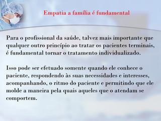 Empatia a família é fundamental
Para o profissional da saúde, talvez mais importante que
qualquer outro princípio ao tratar os pacientes terminais,
é fundamental tornar o tratamento individualizado.
Isso pode ser efetuado somente quando ele conhece o
paciente, respondendo às suas necessidades e interesses,
acompanhando, o ritmo do paciente e permitindo que ele
molde a maneira pela quais aqueles que o atendam se
comportem.
 
