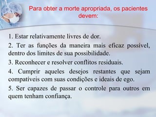Para obter a morte apropriada, os pacientes
devem:
1. Estar relativamente livres de dor.
2. Ter as funções da maneira mais eficaz possível,
dentro dos limites de sua possibilidade.
3. Reconhecer e resolver conflitos residuais.
4. Cumprir aqueles desejos restantes que sejam
compatíveis com suas condições e ideais de ego.
5. Ser capazes de passar o controle para outros em
quem tenham confiança.
 