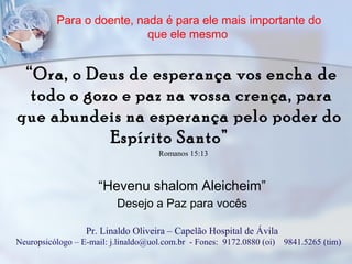 Para o doente, nada é para ele mais importante do
que ele mesmo
“Ora, o Deus de esperança vos encha de
todo o gozo e paz na vossa crença, para
que abundeis na esperança pelo poder do
Espírito Santo”
Romanos 15:13
“Hevenu shalom Aleicheim”
Desejo a Paz para vocês
Pr. Linaldo Oliveira – Capelão Hospital de Ávila
Neuropsicólogo – E-mail: j.linaldo@uol.com.br - Fones: 9172.0880 (oi) 9841.5265 (tim)
 