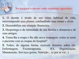 No hospital o doente sofre inúmeras agressões:
1. O doente é tirado de seu ritmo habitual de vida,
interrompendo seus planos, confundindo suas metas e alvos.
2. Desestabiliza sua situação financeira.
3. Desprotege-o da intimidade de sua família e distancia-o de
seus amigos.
4. Tiram-lhe a roupa e lhe dão nova roupagem: como se sente
o paciente com as roupas do hospital?
5. Todos, de alguma forma, exercem domínio sobre ele:
Enfermagem, Fisioterapeutas, RX, Higienização,
Manutenção, Serviços gerais, Nutrição... (e por aí vai...)
 