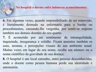 No hospital o doente sofre inúmeras acometimentos:
6. Em algumas vezes, quando impossibilitado de ser removido,
é literalmente desnudo na enfermaria para o banho ou
procedimentos, causando-lhe vergonha, por sentir-se exposto
também aos demais doentes do seu quarto.
7. É acometido por um sentimento de intranquilidade,
inquietude, insegurança e solidão. Ficam ausentes também os
sons, aromas, e percepções visuais do seu ambiente usual.
Muitas vezes em lugar do seu nome, recebe um número ou o
nome científico da gravidade de sua doença.
8. O hospital é um local estranho, entre pessoas desconhecidas,
onde o doente como pessoa humana perde sua identidade e
autonomia.
 