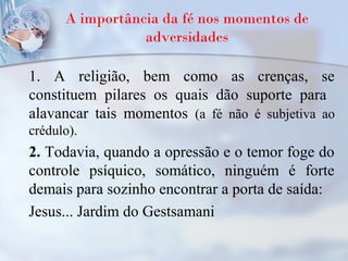 A importância da fé nos momentos de
adversidades
1. A religião, bem como as crenças, se
constituem pilares os quais dão suporte para
alavancar tais momentos (a fé não é subjetiva ao
crédulo).
2. Todavia, quando a opressão e o temor foge do
controle psíquico, somático, ninguém é forte
demais para sozinho encontrar a porta de saída:
Jesus... Jardim do Gestsamani
 