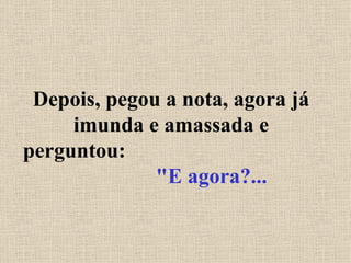 Depois, pegou a nota, agora já imunda e amassada e perguntou:  "E agora?... 
