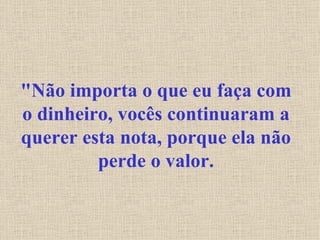 "Não importa o que eu faça com o dinheiro, vocês continuaram a querer esta nota, porque ela não perde o valor. 