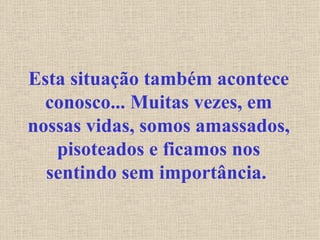 Esta situação também acontece conosco... Muitas vezes, em nossas vidas, somos amassados, pisoteados e ficamos nos sentindo sem importância.   