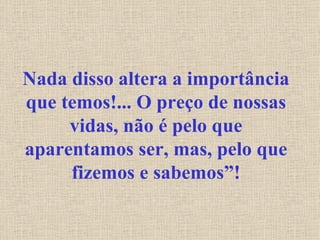 Nada disso altera a importância que temos!... O preço de nossas vidas, não é pelo que aparentamos ser, mas, pelo que fizemos e sabemos”! 
