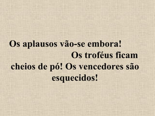 Os aplausos vão-se embora!  Os troféus ficam cheios de pó! Os vencedores são esquecidos! 
