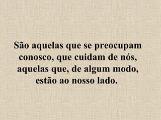 São aquelas que se preocupam conosco, que cuidam de nós, aquelas que, de algum modo, estão ao nosso lado.  