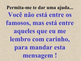 Permita-me te dar uma ajuda...  Você não está entre os famosos, mas está entre aqueles que eu me lembro com carinho, para mandar esta mensagem ! 