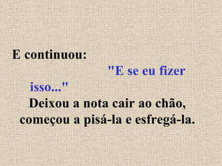 E continuou:  "E se eu fizer isso..."   Deixou a nota cair ao chão, começou a pisá-la e esfregá-la. 