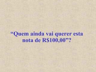 “ Quem ainda vai querer esta nota de R$100,00”? 