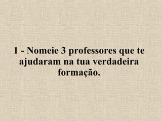 1 - Nomeie 3 professores que te ajudaram na tua verdadeira formação. 