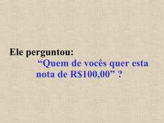 Ele perguntou:  “Quem de vocês quer esta nota de R$100,00” ? 