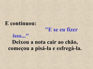 E continuou:  "E se eu fizer isso..."   Deixou a nota cair ao chão, começou a pisá-la e esfregá-la. 