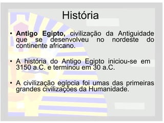 História  Antigo Egipto,  civilização da Antiguidade que se desenvolveu no nordeste do continente africano.  A história do Antigo Egipto iniciou-se em  3150 a.C. e terminou em 30 a.C. A civilização egípcia foi umas das primeiras grandes civilizações da Humanidade. 
