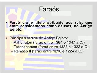 Faraós Faraó era o título atribuído aos reis, que eram considerados como deuses, no Antigo Egipto.   Principais faraós do Antigo Egipto: Akhenaton (faraó entre 1364 e 1347 a.C.) Tutankhamon (faraó entre 1333 a 1323 a.C.) Ramsés II (faraó entre 1290 e 1224 a.C.) 