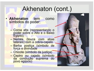 Akhenaton (cont.) Akhenaton  tem como símbolos do poder: Coroa alta (representando o poder sobre o Alto e o Baixo Egipto); Nemés (touca com abas laterais) com a cobra-capelo Barba postiça (símbolo de força e divindade Chicote (símbolo da justiça) Ceptro ou cajado (símbolo da condução suprema do povo egípcio) 