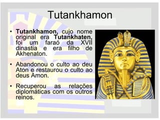 Tutankhamon Tutankhamon,  cujo nome original era  Tutankhaten,  foi um   faraó da XVII dinastia e era filho de Akhenaton. Abandonou o culto ao deu Aton e restaurou o culto ao deus Amon. Recuperou as relações diplomáticas com os outros reinos. 