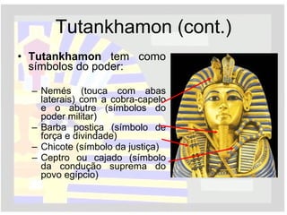 Tutankhamon (cont.) Tutankhamon  tem como símbolos do poder: Nemés (touca com abas laterais) com a cobra-capelo e o abutre (símbolos do poder militar) Barba postiça (símbolo de força e divindade) Chicote (símbolo da justiça) Ceptro ou cajado (símbolo da condução suprema do povo egípcio) 