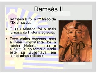 Ramsés II Ramsés II  foi o 3º faraó da XIX dinastia. O seu reinado foi o mais famoso da história egípcia. Teve várias esposas, mas a mais importante foi a rainha Nefertari, que o substituía no torno quando este se ausentava em campanhas militares. 