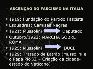 ASCENÇÃO DO FASCISMO NA ITÁLIA 1919: Fundação do Partido Fascista  Esquadras: Camisas Negras 1921: Mussolini  Deputado Outubro/1922: MARCHA SOBRE ROMA 1925: Mussolini  DUCE 1929: Tratado de Latrão (Mussolini e o Papa Pio XI – Criação da cidade-estado do Vaticano) 