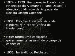 1924 – 1929: Recuperação Econômico-Financeira da Alemanha (Plano Dawes) e atuação do Ministro da Propaganda Nazista Joseph Goebbels 1932: Eleições Presidenciais – Mal. Hinderburg X Hitler (vitória de Hindenburg) Hitler forma uma coalização governamental assumindo o cargo de chanceler 1933: Incêndio do Reichstag 