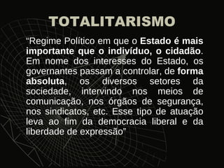 TOTALITARISMO “ Regime Político em que o  Estado é mais importante que o indivíduo, o cidadão . Em nome dos interesses do Estado, os governantes passam a controlar, de  forma absoluta , os diversos setores da sociedade, intervindo nos meios de comunicação, nos órgãos de segurança, nos sindicatos, etc. Esse tipo de atuação leva ao fim da democracia liberal e da liberdade de expressão”  