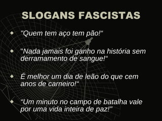 SLOGANS FASCISTAS "Quem tem aço tem pão!“ " Nada jamais foi ganho na história sem derramamento de sangue!“ É melhor um dia de leão do que cem anos de carneiro!“ “ Um minuto no campo de batalha vale por uma vida inteira de paz!" 
