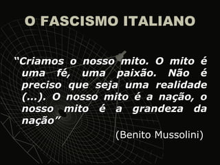 O FASCISMO ITALIANO “ Criamos o nosso mito. O mito é uma fé, uma paixão. Não é preciso que seja uma realidade (...). O nosso mito é a nação, o nosso mito é a grandeza da nação” (Benito Mussolini)  