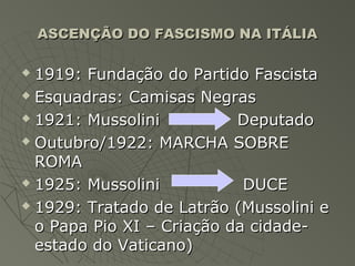 ASCENÇÃO DO FASCISMO NA ITÁLIA

 1919: Fundação do Partido Fascista
 Esquadras: Camisas Negras

 1921: Mussolini          Deputado
 Outubro/1922: MARCHA SOBRE

  ROMA
 1925: Mussolini           DUCE
 1929: Tratado de Latrão (Mussolini e

  o Papa Pio XI – Criação da cidade-
  estado do Vaticano)
 